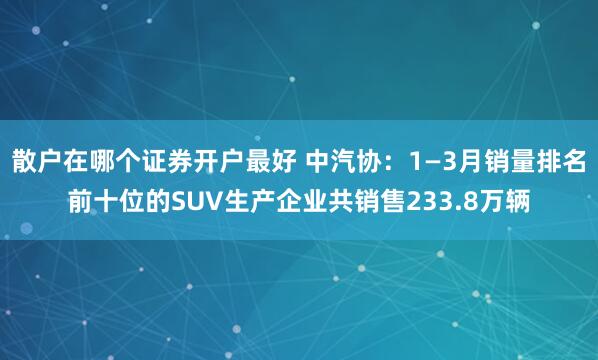 散户在哪个证券开户最好 中汽协：1—3月销量排名前十位的SUV生产企业共销售233.8万辆