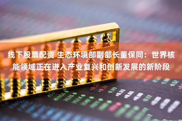 线下股票配资 生态环境部副部长董保同：世界核能领域正在进入产业复兴和创新发展的新阶段