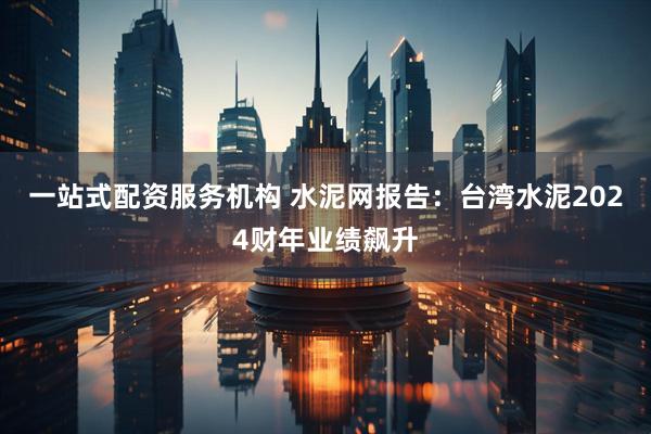 一站式配资服务机构 水泥网报告：台湾水泥2024财年业绩飙升