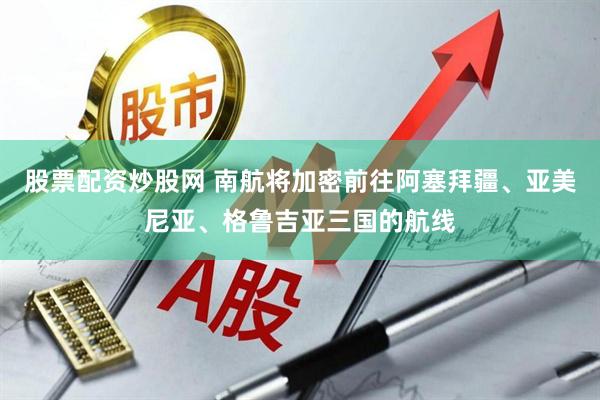 股票配资炒股网 南航将加密前往阿塞拜疆、亚美尼亚、格鲁吉亚三国的航线