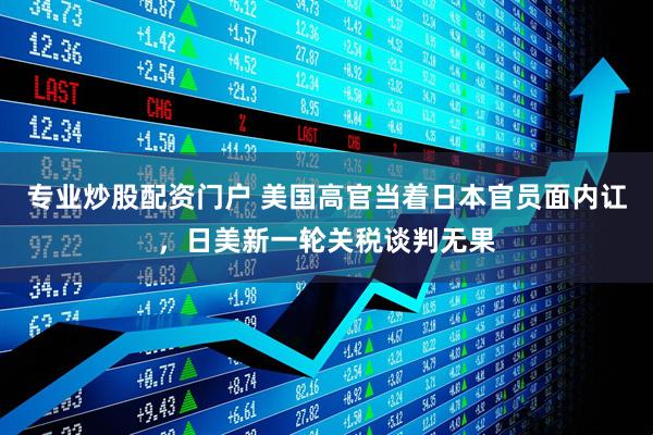 专业炒股配资门户 美国高官当着日本官员面内讧，日美新一轮关税谈判无果
