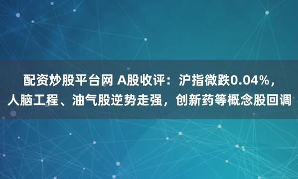 配资炒股平台网 A股收评：沪指微跌0.04%，人脑工程、油气股逆势走强，创新药等概念股回调