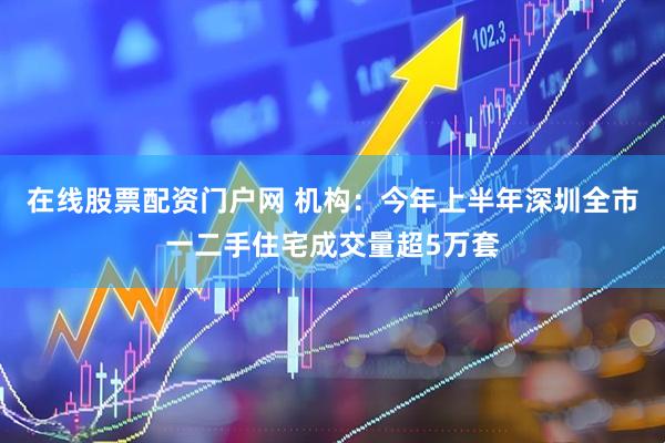 在线股票配资门户网 机构：今年上半年深圳全市一二手住宅成交量超5万套