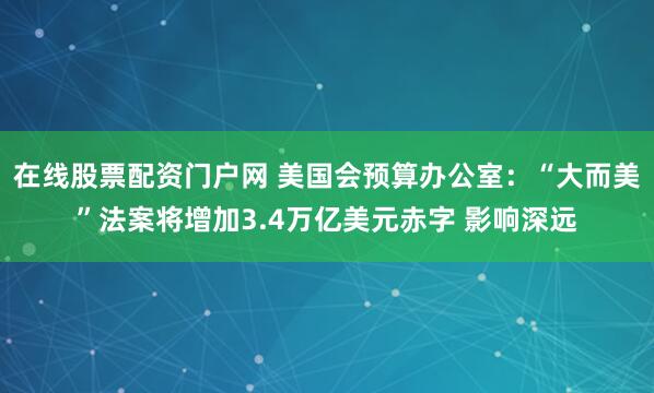 在线股票配资门户网 美国会预算办公室：“大而美”法案将增加3.4万亿美元赤字 影响深远