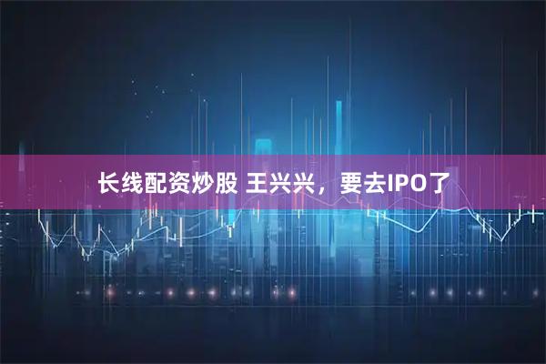 长线配资炒股 王兴兴，要去IPO了