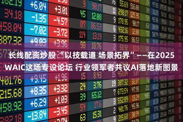 长线配资炒股 “以技载道 场景拓界”——在2025WAIC这场专设论坛 行业领军者共议AI落地新图景