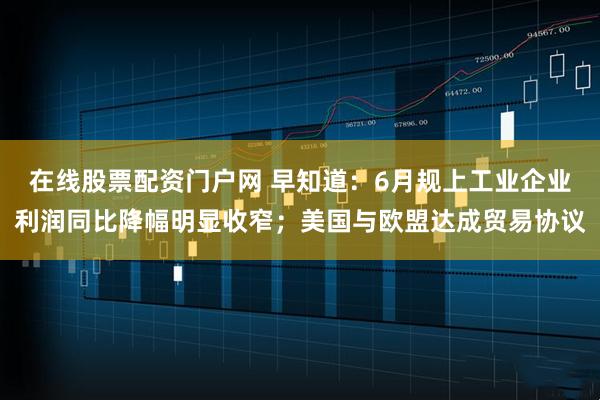 在线股票配资门户网 早知道：6月规上工业企业利润同比降幅明显收窄；美国与欧盟达成贸易协议