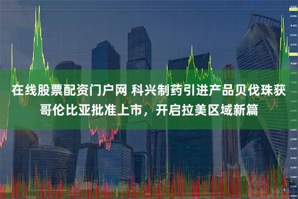 在线股票配资门户网 科兴制药引进产品贝伐珠获哥伦比亚批准上市，开启拉美区域新篇