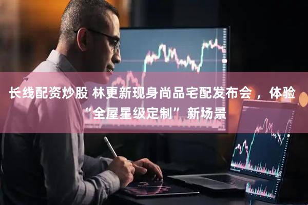 长线配资炒股 林更新现身尚品宅配发布会 ，体验 “全屋星级定制” 新场景