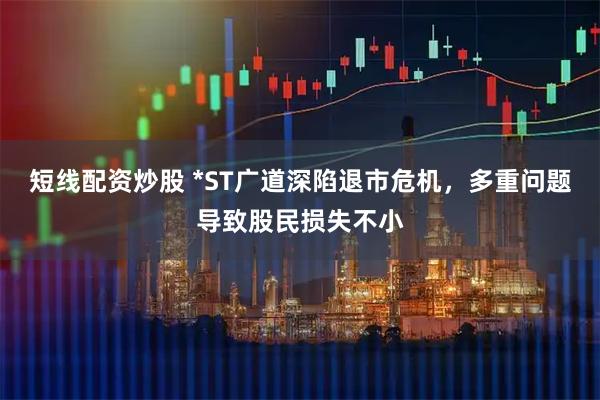 短线配资炒股 *ST广道深陷退市危机，多重问题导致股民损失不小