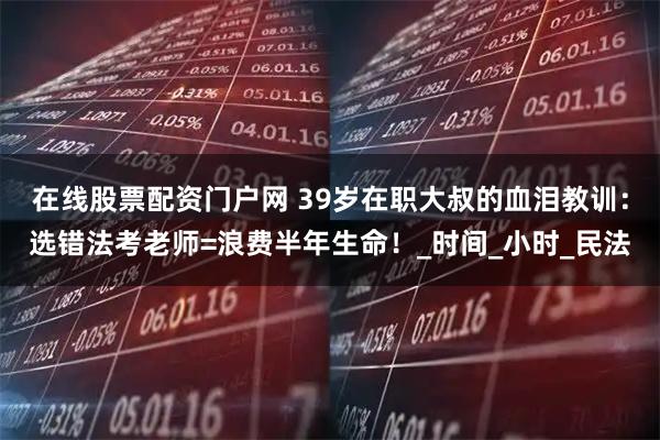 在线股票配资门户网 39岁在职大叔的血泪教训：选错法考老师=浪费半年生命！_时间_小时_民法