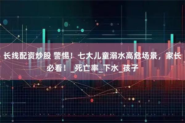 长线配资炒股 警惕！七大儿童溺水高危场景，家长必看！_死亡率_下水_孩子