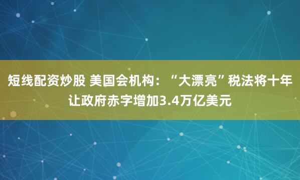 短线配资炒股 美国会机构：“大漂亮”税法将十年让政府赤字增加3.4万亿美元