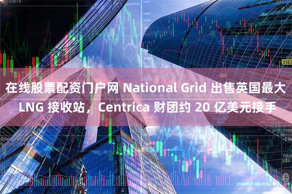 在线股票配资门户网 National Grid 出售英国最大 LNG 接收站，Centrica 财团约 20 亿美元接手