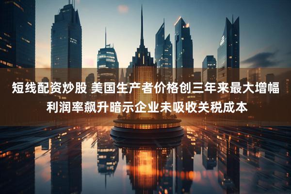 短线配资炒股 美国生产者价格创三年来最大增幅 利润率飙升暗示企业未吸收关税成本
