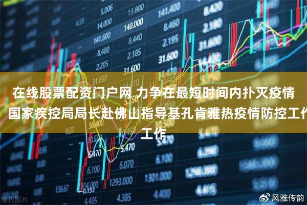 在线股票配资门户网 力争在最短时间内扑灭疫情！国家疾控局局长赴佛山指导基孔肯雅热疫情防控工作