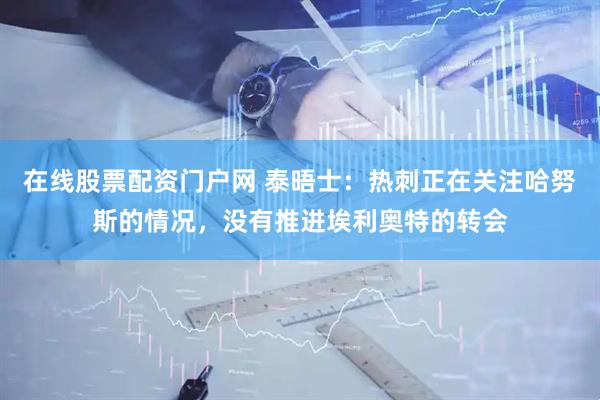 在线股票配资门户网 泰晤士：热刺正在关注哈努斯的情况，没有推进埃利奥特的转会