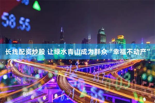 长线配资炒股 让绿水青山成为群众“幸福不动产”