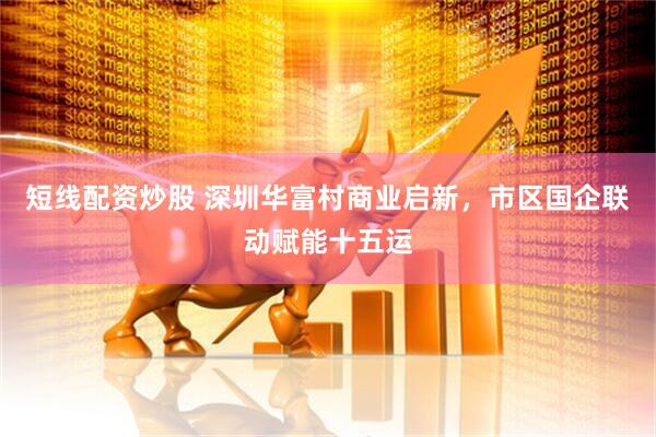 短线配资炒股 深圳华富村商业启新，市区国企联动赋能十五运