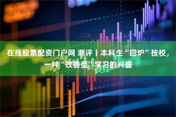 在线股票配资门户网 潮评丨本科生“回炉”技校，一种“改善型”学习的兴盛