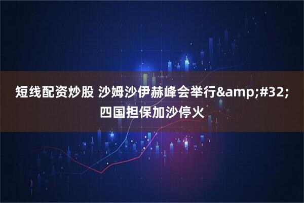 短线配资炒股 沙姆沙伊赫峰会举行 四国担保加沙停火