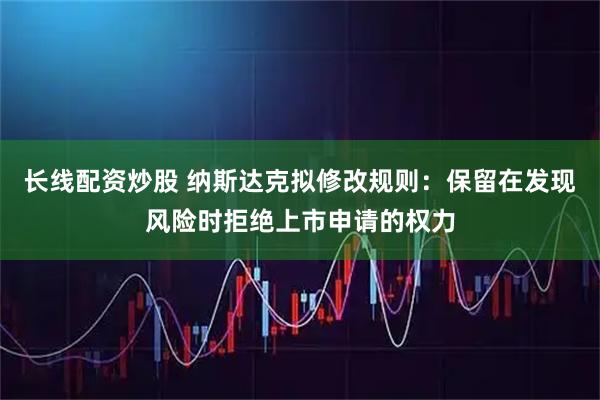 长线配资炒股 纳斯达克拟修改规则：保留在发现风险时拒绝上市申请的权力