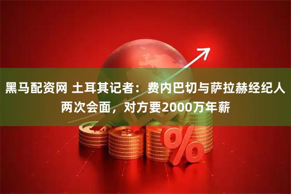 黑马配资网 土耳其记者：费内巴切与萨拉赫经纪人两次会面，对方要2000万年薪