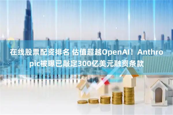 在线股票配资排名 估值超越OpenAI!Anthropic被曝已敲定300亿美元融资条款