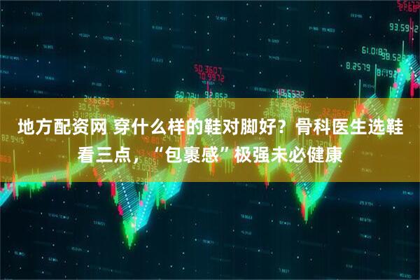 地方配资网 穿什么样的鞋对脚好?骨科医生选鞋看三点,“包裹感”极强未必健康