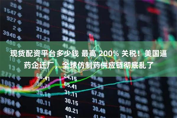 现货配资平台多少钱 最高 200% 关税！美国逼药企迁厂，全球仿制药供应链彻底乱了