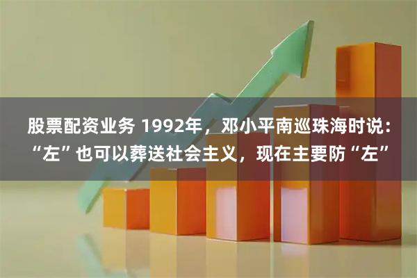 股票配资业务 1992年,邓小平南巡珠海时说:“左”也可以葬送社会主义,现在主要防“左”