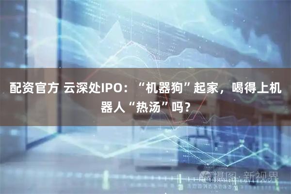 配资官方 云深处IPO：“机器狗”起家，喝得上机器人“热汤”吗？