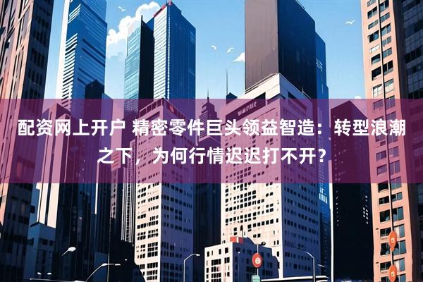 配资网上开户 精密零件巨头领益智造：转型浪潮之下，为何行情迟迟打不开？