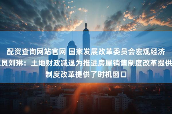 配资查询网站官网 国家发展改革委员会宏观经济研究院研究员刘琳：土地财政减退为推进房屋销售制度改革提供了时机窗口