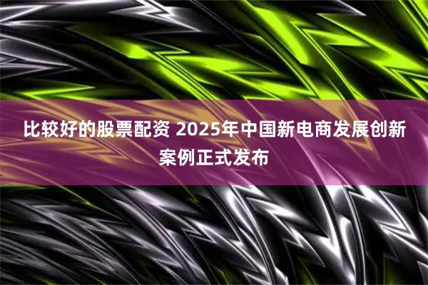 比较好的股票配资 2025年中国新电商发展创新案例正式发布