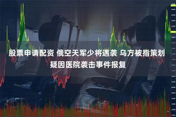 股票申请配资 俄空天军少将遇袭 乌方被指策划 疑因医院袭击事件报复