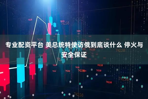 专业配资平台 美总统特使访俄到底谈什么 停火与安全保证