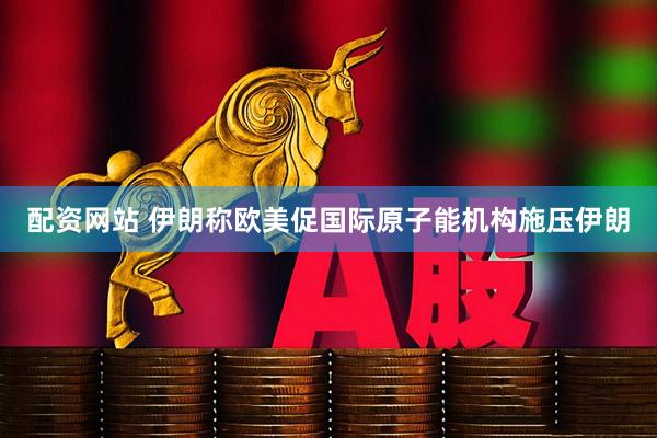 配资网站 伊朗称欧美促国际原子能机构施压伊朗