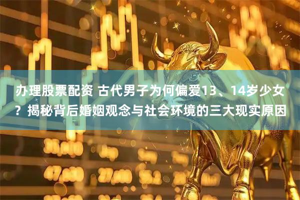 办理股票配资 古代男子为何偏爱13、14岁少女？揭秘背后婚姻观念与社会环境的三大现实原因