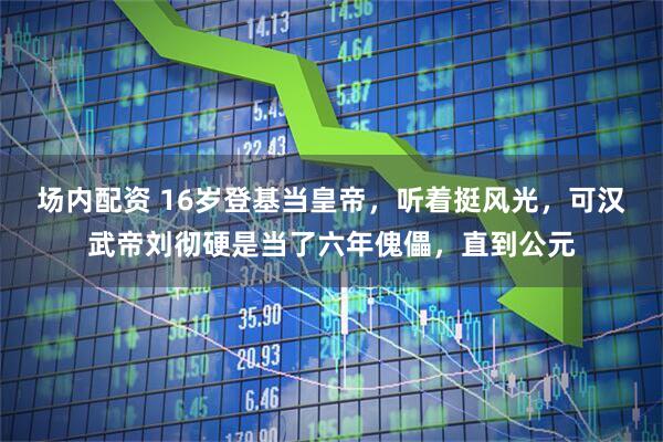 场内配资 16岁登基当皇帝，听着挺风光，可汉武帝刘彻硬是当了六年傀儡，直到公元