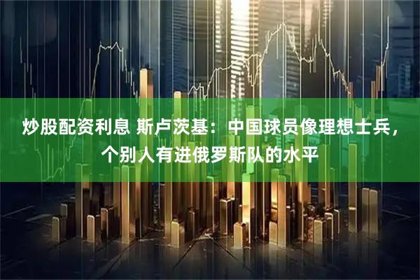 炒股配资利息 斯卢茨基:中国球员像理想士兵,个别人有进俄罗斯队的水平